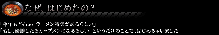なぜはじめたの？ 「今年もYahoo!ラーメン特集があるらしい」
「もし、優勝したらカップメンになるらしい」というだけのことで、はじめちゃいました。