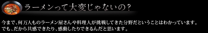 ラーメンって大変じゃないの？ 今まで、何万人ものラーメン屋さんや料理人が挑戦してきた分野だということはわかっています。
でも、だから共感できたり、感動したりできるんだと思います。