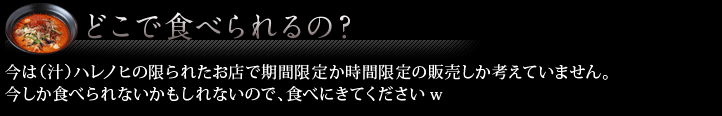 どこで食べられるの？ 今は（汁）ハレノヒの限られたお店で期間限定か時間限定の販売しか考えていません。
今しか食べられないかもしれないので、食べにきてくださいw