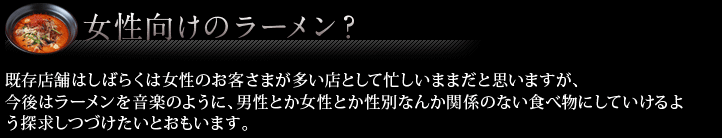 女性向けのラーメン？ 既存店舗はしばらくは女性のお客さまが多い店として忙しいままだと思います。
今後はラーメンを音楽のように、男性とか女性とか性別なんか関係のない食べ物にしていけるよう探求しつづけたいとおもいます。